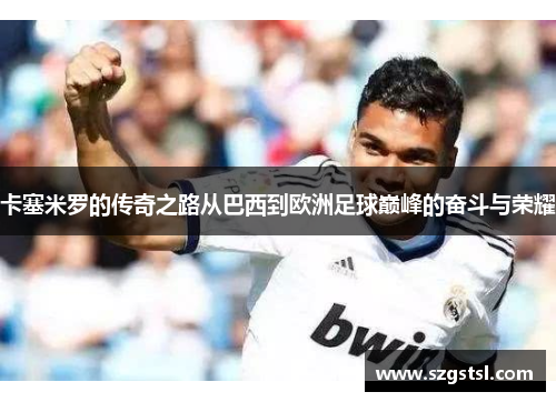卡塞米罗的传奇之路从巴西到欧洲足球巅峰的奋斗与荣耀