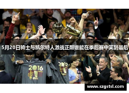 5月20日骑士与凯尔特人激战正酣谁能在季后赛中笑到最后