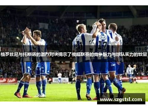 格罗兹尼与托斯诺的激烈对决揭示了俄超联赛的竞争魅力与球队实力的较量