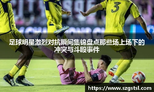 足球明星激烈对抗瞬间集锦盘点那些场上场下的冲突与斗殴事件